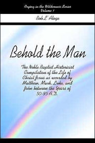 Behold the Man: The Noble Baptist Historicist Compilation of the Life of Christ Jesus as Recorded by Matthew, Mark, Luke, and John Bet Bob L'Aloge Aut