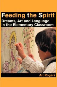Feeding the Spirit: Dreams, Art and Language in the Elementary Classroom - Art Rogers