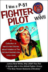 I Was A P-51 Fighter Pilot in WWII: A Collection of Hard-To-Find Stories about Aviation in the Piston-Powered Era 1903-1945 James Neel White Author