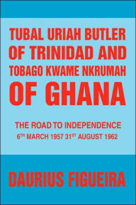 Tubal Uriah Butler of Trinidad and Tobago Kwame Nkrumah of Ghana: The Road to Independence Daurius Figueira Author