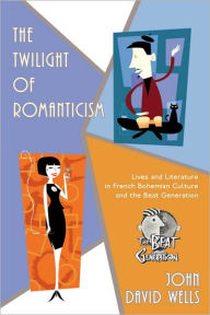 The Twilight of Romanticism: Lives and Literature in French Bohemian Culture and the Beat Generation John David Wells Author