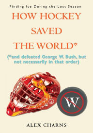 How Hockey Saved the World*: (*and defeated George W. Bush, but not necessarily in that order) Alex Charns Author
