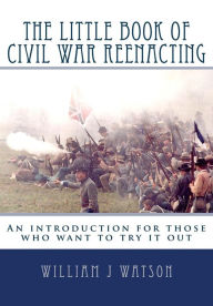 The Little Book of Civil War Reenacting: An introduction for those who want to try it Out - William Watson