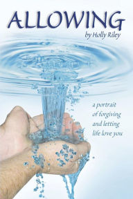 Allowing: A Portrait of Forgiving and Letting Life Love You Holly Riley Author