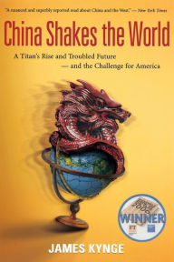 China Shakes The World: A Titan's Rise and Troubled Future -- and the Challenge for America James Kynge Author