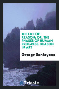 The life of reason; or, The phases of human progress. Reason in art - George Santayana