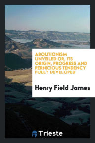 Abolitionism unveiled or, Its origin, progress and pernicious tendency fully developed - Henry Field James
