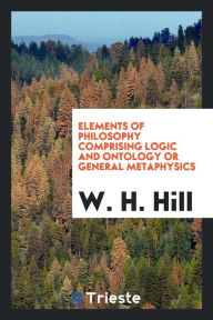 Elements of philosophy comprising logic and ontology or general metaphysics - W. H. Hill