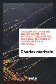 The conversion of the Roman empire; the Boyle lectures for the year 1864, delivered at the Chapel Royal, Whitehall - Charles Merivale