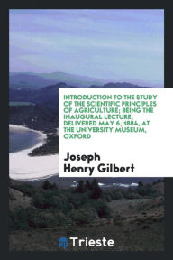 Introduction to the study of the scientific principles of agriculture; being the inaugural lecture, delivered May 6, 1884, at the University museum, Oxford - Joseph Henry Gilbert