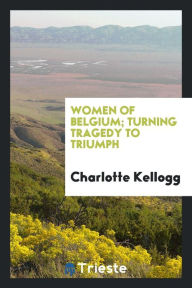 Women of Belgium; turning tragedy to triumph - Charlotte Kellogg