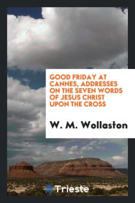 Good Friday at Cannes, addresses on the seven words of Jesus Christ upon the Cross - W. M. Wollaston