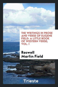 The writings in prose and verse of Eugene Field: a little book of western verse; Vol. I - Roswell Martin Field