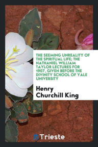 The seeming unreality of the spiritual life; the Nathaniel William Taylor lectures for 1907, given before the Divinity school of Yale university - Henry Churchill King