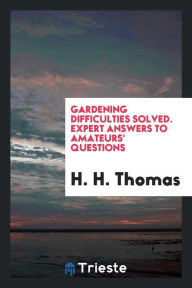 Gardening Difficulties Solved. Expert Answers to Amateurs' Questions - H. H. Thomas