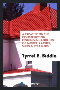 A Treatise on the Construction, Rigging & Handling of Model Yachts, Ships & Steamers - Tyrrel E. Biddle