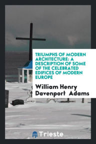Triumphs of Modern Architecture: A Description of Some of the Celebrated Edifices of Modern Europe - William Henry Davenport Adams