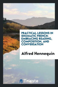 Practical Lessons in Idiomatic French: Embracing Reading, Composition, and Conversation - Alfred Hennequin