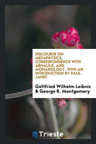 Discourse on Metaphysics, Correspondence with Arnauld, and Monadology. with an Introd. by Paul Janet; Translated from the Originals by George R. Montg