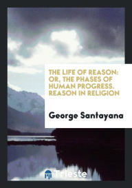 The Life of Reason: Or, the Phases of Human Progress. Reason in Religion - George Santayana