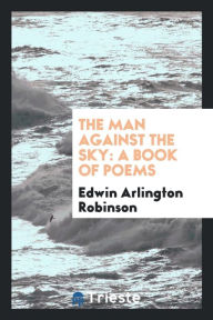 The Man Against the Sky: A Book of Poems - Edwin Arlington Robinson