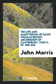 The Life and Martyrdom of Saint Thomas Becket, Archbishop of Canterbury. Part II, pp. 309-632 - John Morris