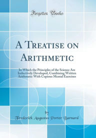 A Treatise on Arithmetic: In Which the Principles of the Science Are Inductively Developed, Combining Written Arithmetic With Copious Mental Exercises (Classic Reprint) - Frederick Augustus Porter Barnard