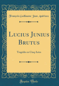 Lucius Junius Brutus: Tragédie en Cinq Actes (Classic Reprint) - François Guillaume Jean Andrieux