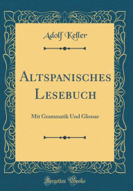 Altspanisches Lesebuch: Mit Grammatik Und Glossar (Classic Reprint) - Adolf Keller