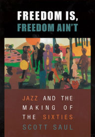 Freedom Is, Freedom Ain't: Jazz and the Making of the Sixties Scott Saul Author