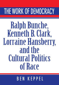 The Work of Democracy: Ralph Bunche, Kenneth B. Clark, Lorraine Hansberry, and the Cultural Politics of Race Ben Keppel Author