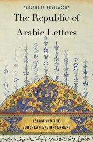The Republic of Arabic Letters: Islam and the European Enlightenment Alexander Bevilacqua Author