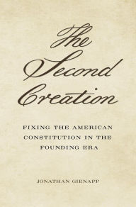 The Second Creation: Fixing the American Constitution in the Founding Era Jonathan Gienapp Author