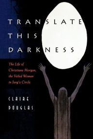 Translate this Darkness: The Life of Christiana Morgan, the Veiled Woman in Jung's Circle Claire Douglas Author