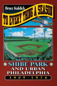To Every Thing a Season: Shibe Park and Urban Philadelphia, 1909-1976 - Bruce Kuklick