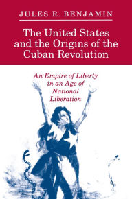 The United States and the Origins of the Cuban Revolution: An Empire of Liberty in an Age of National Liberation - Jules R. Benjamin