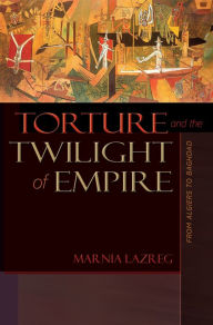 Torture and the Twilight of Empire: From Algiers to Baghdad Marnia Lazreg Author