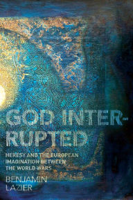 God Interrupted: Heresy and the European Imagination between the World Wars Benjamin Lazier Author
