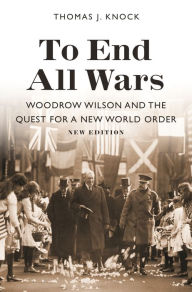 To End All Wars, New Edition: Woodrow Wilson and the Quest for a New World Order Thomas Knock Author
