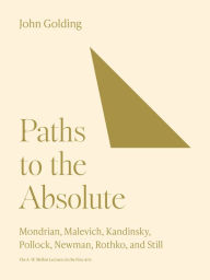 Paths to the Absolute: Mondrian, Malevich, Kandinsky, Pollock, Newman, Rothko, and Still John Golding Author