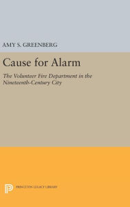Cause for Alarm: The Volunteer Fire Department in the Nineteenth-Century City Amy S. Greenberg Author