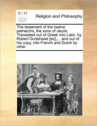 The Testament of the Twelve Patriarchs, the Sons of Jacob. Translated Out of Greek Into Latin, by Robert Grotshead [Sic], ... and Out of His Copy, Int