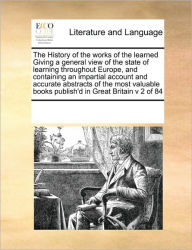 The History of the Works of the Learned Giving a General View of the State of Learning Throughout Europe, and Containing an Impartial Account and Accu