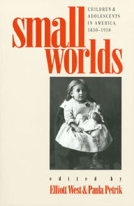 Small Worlds: Children and Adolescents in America, 1850-1950 Elliott West Editor