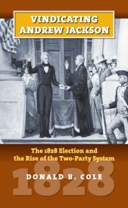 Vindicating Andrew Jackson: The 1828 Election and the Rise of the Two-Party System Donald B. Cole Author
