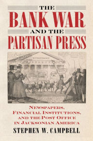 The Bank War and the Partisan Press: Newspapers, Financial Institutions, and the Post Office in Jacksonian America Stephen Campbell Author