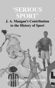 Serious Sport: J.A. Mangan's Contribution to the History of Sport Frank Cass Foreword by