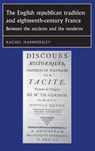 The English Republican tradition and eighteenth-century France: Between the ancients and the moderns Rachel Hammersley Author