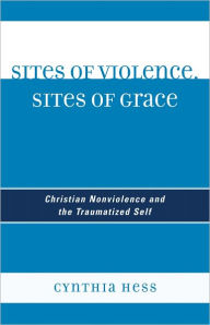 Sites of Violence, Sites of Grace: Christian Nonviolence and the Traumatized Self Cynthia Hess Author