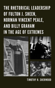 The Rhetorical Leadership of Fulton J. Sheen, Norman Vincent Peale, and Billy Graham in the Age of Extremes Timothy H. Sherwood Author
